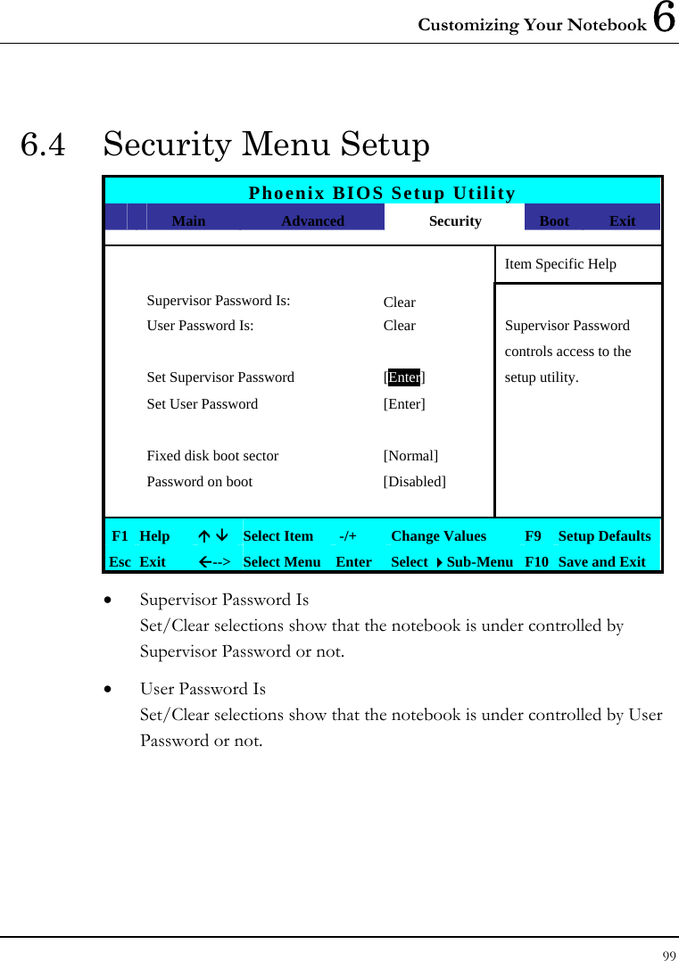 Customizing Your Notebook 6 99  6.4  Security Menu Setup Phoenix BIOS Setup Utility  Main  Advanced  Security  Boot  Exit       Item Specific Help Supervisor Password Is: Clear  User Password Is:  Clear  Supervisor Password       controls access to the   Set Supervisor Password  [Enter] setup utility.   Set User Password  [Enter]           Fixed disk boot sector  [Normal]     Password on boot  [Disabled]         F1  Help  Ç È Select Item   -/+  Change Values  F9 Setup Defaults Esc  Exit  Å--&gt; Select Menu Enter  Select Sub-Menu F10 Save and Exit • Supervisor Password Is Set/Clear selections show that the notebook is under controlled by Supervisor Password or not. • User Password Is Set/Clear selections show that the notebook is under controlled by User Password or not. 