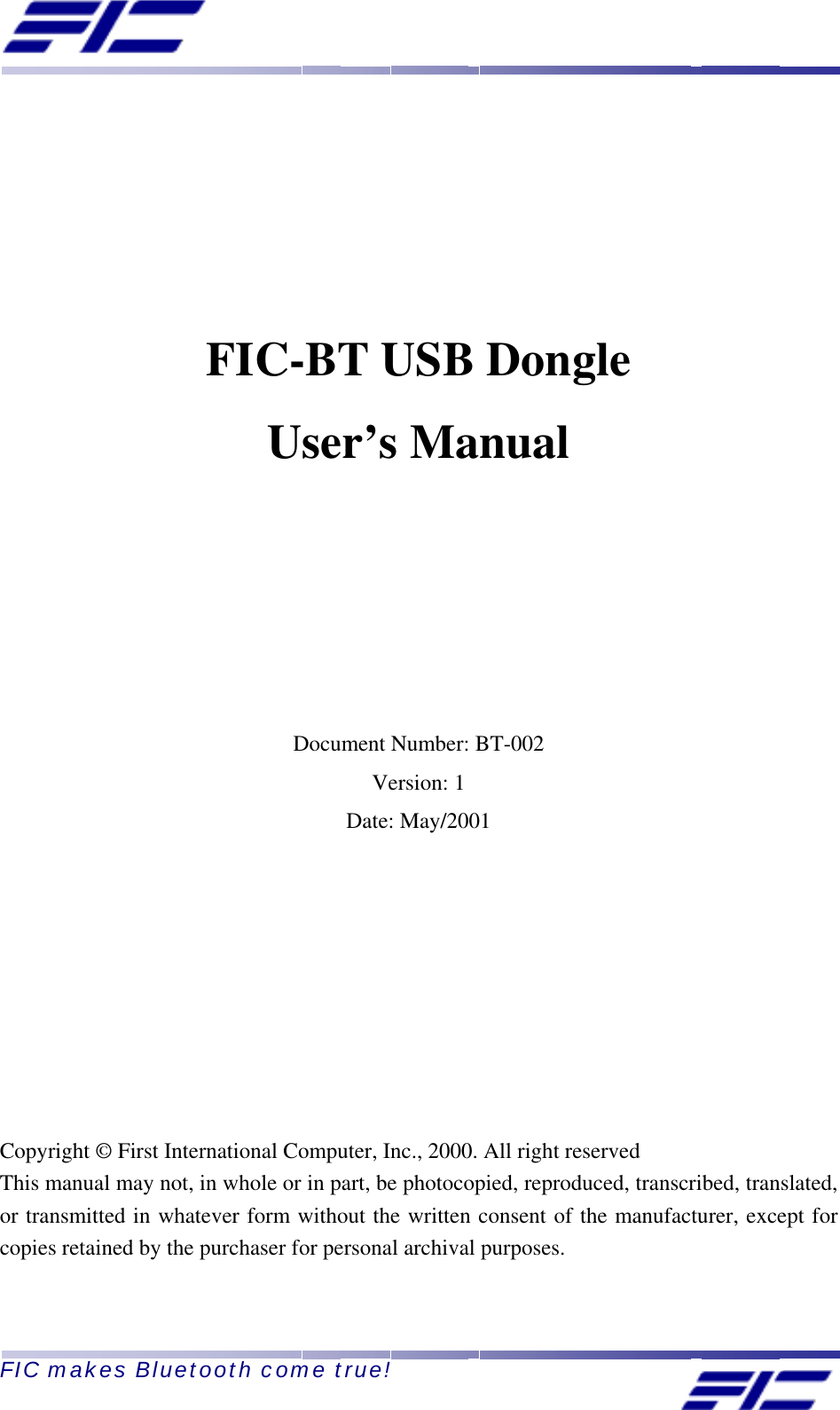  FIC makes Bluetooth come true!        FIC-BT USB Dongle User’s Manual        Document Number: BT-002 Version: 1 Date: May/2001         Copyright © First International Computer, Inc., 2000. All right reserved This manual may not, in whole or in part, be photocopied, reproduced, transcribed, translated, or transmitted in whatever form without the written consent of the manufacturer, except for copies retained by the purchaser for personal archival purposes. 