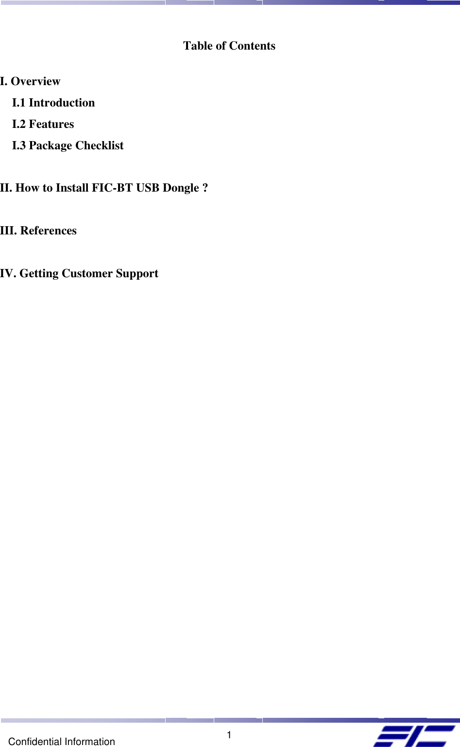    1Confidential Information Table of Contents  I. Overview I.1 Introduction I.2 Features I.3 Package Checklist  II. How to Install FIC-BT USB Dongle ?  III. References  IV. Getting Customer Support 