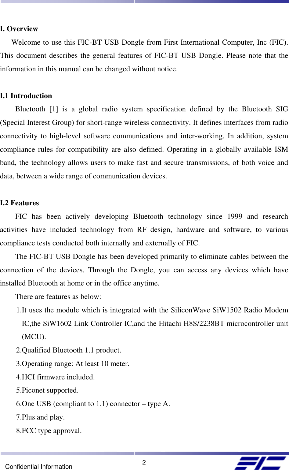    2Confidential Information I. Overview Welcome to use this FIC-BT USB Dongle from First International Computer, Inc (FIC). This document describes the general features of FIC-BT USB Dongle. Please note that the information in this manual can be changed without notice.   I.1 Introduction Bluetooth [1] is a global radio system specification defined by the Bluetooth SIG (Special Interest Group) for short-range wireless connectivity. It defines interfaces from radio connectivity to high-level software communications and inter-working. In addition, system compliance rules for compatibility are also defined. Operating in a globally available ISM band, the technology allows users to make fast and secure transmissions, of both voice and data, between a wide range of communication devices.  I.2 Features FIC has been actively developing Bluetooth technology since 1999 and research activities have included technology from RF design, hardware and software, to various compliance tests conducted both internally and externally of FIC.  The FIC-BT USB Dongle has been developed primarily to eliminate cables between the connection of the devices. Through the Dongle, you can access any devices which have installed Bluetooth at home or in the office anytime. There are features as below:      1.It uses the module which is integrated with the SiliconWave SiW1502 Radio Modem IC,the SiW1602 Link Controller IC,and the Hitachi H8S/2238BT microcontroller unit (MCU).      2.Qualified Bluetooth 1.1 product.      3.Operating range: At least 10 meter.      4.HCI firmware included.      5.Piconet supported.      6.One USB (compliant to 1.1) connector – type A.      7.Plus and play.      8.FCC type approval. 