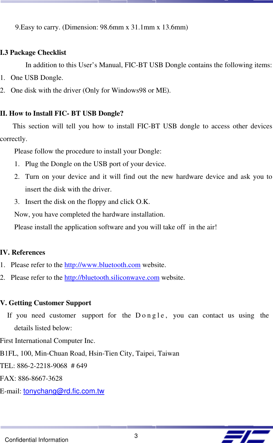    3Confidential Information      9.Easy to carry. (Dimension: 98.6mm x 31.1mm x 13.6mm)   I.3 Package Checklist  In addition to this User’s Manual, FIC-BT USB Dongle contains the following items: 1.  One USB Dongle. 2.  One disk with the driver (Only for Windows98 or ME).  II. How to Install FIC- BT USB Dongle? This section will tell you how to install FIC-BT USB dongle to access other devices correctly.         Please follow the procedure to install your Dongle: 1.  Plug the Dongle on the USB port of your device. 2.  Turn on your device and it will find out the new hardware device and ask you to insert the disk with the driver. 3.  Insert the disk on the floppy and click O.K. Now, you have completed the hardware installation. Please install the application software and you will take off  in the air!  IV. References 1.  Please refer to the http://www.bluetooth.com website. 2.  Please refer to the http://bluetooth.siliconwave.com website.  V. Getting Customer Support If you need customer  support for  the D ongle,  you can contact us using  the  details listed below: First International Computer Inc. B1FL, 100, Min-Chuan Road, Hsin-Tien City, Taipei, Taiwan TEL: 886-2-2218-9068  # 649 FAX: 886-8667-3628 E-mail: tonychang@rd.fic.com.tw 