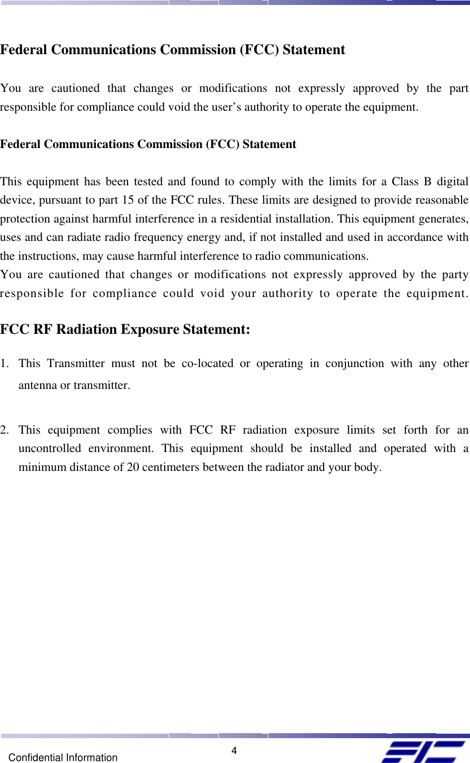    4Confidential Information Federal Communications Commission (FCC) Statement  You are cautioned that changes or modifications not expressly approved by the part responsible for compliance could void the user’s authority to operate the equipment.  Federal Communications Commission (FCC) Statement  This equipment has been tested and found to comply with the limits for a Class B digital device, pursuant to part 15 of the FCC rules. These limits are designed to provide reasonable protection against harmful interference in a residential installation. This equipment generates, uses and can radiate radio frequency energy and, if not installed and used in accordance with the instructions, may cause harmful interference to radio communications. You are cautioned that changes or modifications not expressly approved by the party responsible for compliance could void your authority to operate the equipment.  FCC RF Radiation Exposure Statement:  1.  This Transmitter must not be co-located or operating in conjunction with any other antenna or transmitter.  2.  This equipment complies with FCC RF radiation exposure limits set forth for an uncontrolled environment. This equipment should be installed and operated with a minimum distance of 20 centimeters between the radiator and your body.   