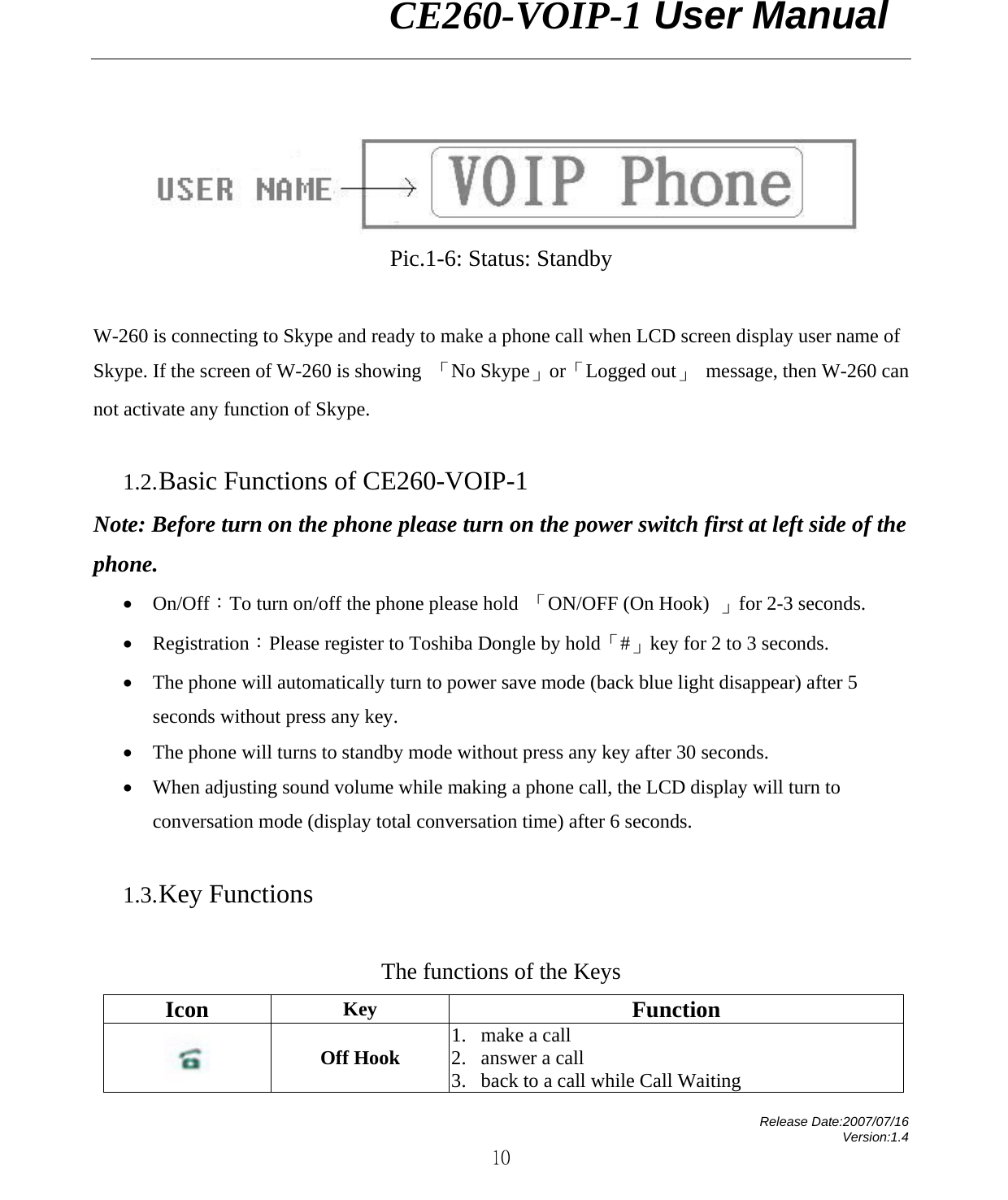                CE260-VOIP-1 User Manual   Release Date:2007/07/16 Version:1.4 10   Pic.1-6: Status: Standby  W-260 is connecting to Skype and ready to make a phone call when LCD screen display user name of Skype. If the screen of W-260 is showing  「No Skype」or「Logged out」 message, then W-260 can not activate any function of Skype.      1.2. Basic Functions of CE260-VOIP-1 Note: Before turn on the phone please turn on the power switch first at left side of the phone.  • On/Off：To turn on/off the phone please hold  「ON/OFF (On Hook)  」for 2-3 seconds. • Registration：Please register to Toshiba Dongle by hold「#」key for 2 to 3 seconds.   • The phone will automatically turn to power save mode (back blue light disappear) after 5 seconds without press any key. • The phone will turns to standby mode without press any key after 30 seconds. • When adjusting sound volume while making a phone call, the LCD display will turn to conversation mode (display total conversation time) after 6 seconds.  1.3. Key Functions  The functions of the Keys     Icon  Key  Function  Off Hook  1. make a call 2. answer a call 3. back to a call while Call Waiting   