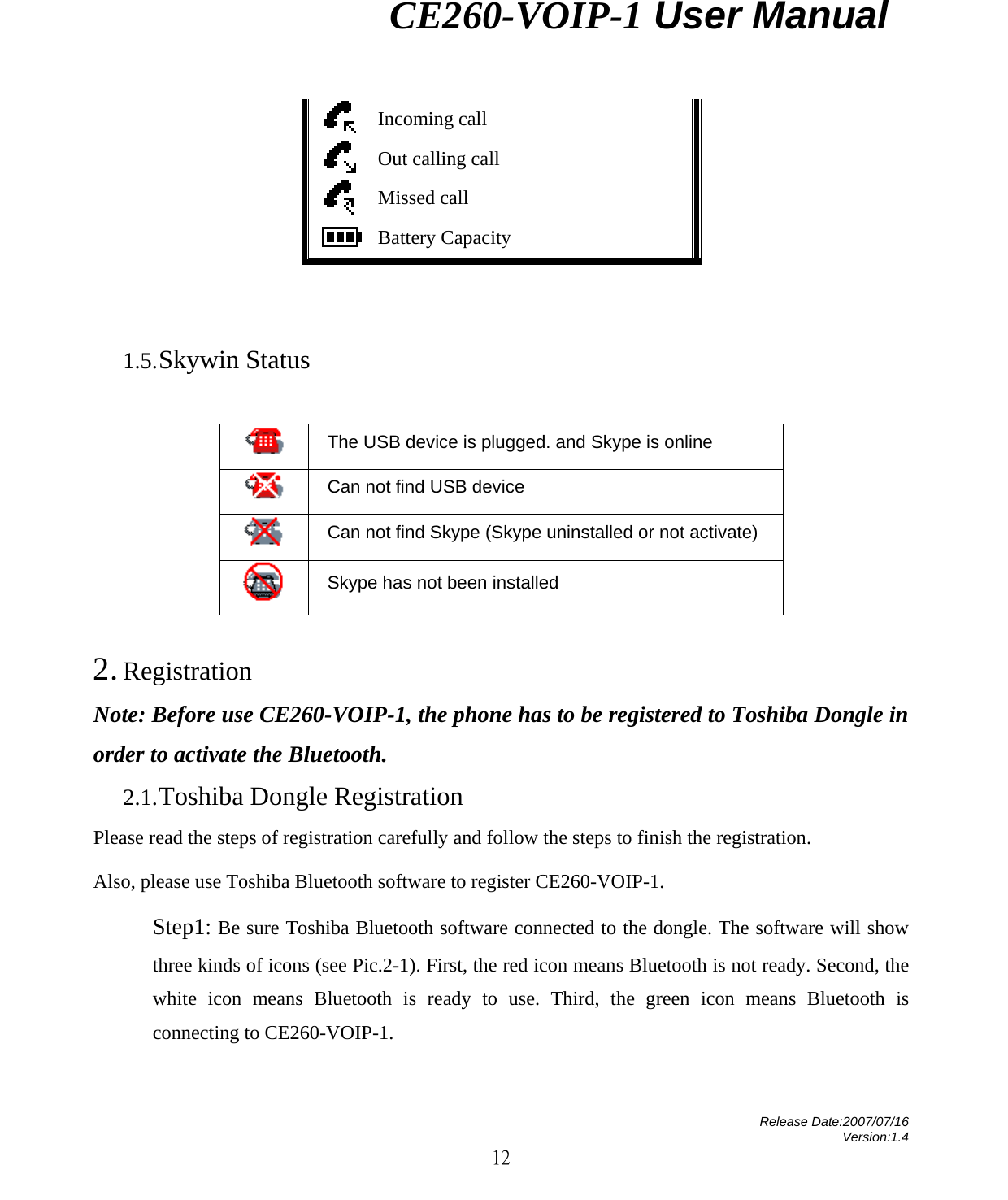                CE260-VOIP-1 User Manual   Release Date:2007/07/16 Version:1.4 12  Incoming call  Out calling call  Missed call    Battery Capacity     1.5. Skywin Status   The USB device is plugged. and Skype is online  Can not find USB device    Can not find Skype (Skype uninstalled or not activate)    Skype has not been installed  2. Registration Note: Before use CE260-VOIP-1, the phone has to be registered to Toshiba Dongle in order to activate the Bluetooth.     2.1. Toshiba Dongle Registration Please read the steps of registration carefully and follow the steps to finish the registration. Also, please use Toshiba Bluetooth software to register CE260-VOIP-1. Step1: Be sure Toshiba Bluetooth software connected to the dongle. The software will show three kinds of icons (see Pic.2-1). First, the red icon means Bluetooth is not ready. Second, the white icon means Bluetooth is ready to use. Third, the green icon means Bluetooth is connecting to CE260-VOIP-1.    