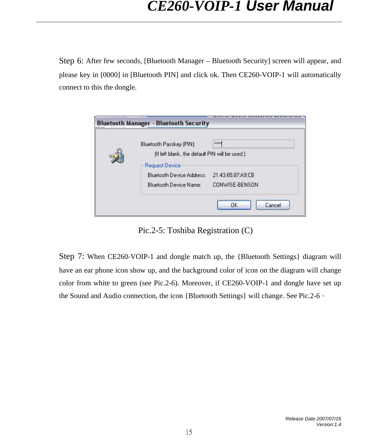                CE260-VOIP-1 User Manual   Release Date:2007/07/16 Version:1.4 15  Step 6: After few seconds, [Bluetooth Manager – Bluetooth Security] screen will appear, and please key in [0000] in [Bluetooth PIN] and click ok. Then CE260-VOIP-1 will automatically connect to this the dongle.   Pic.2-5: Toshiba Registration (C)  Step 7: When CE260-VOIP-1 and dongle match up, the {Bluetooth Settings} diagram will have an ear phone icon show up, and the background color of icon on the diagram will change color from white to green (see Pic.2-6). Moreover, if CE260-VOIP-1 and dongle have set up the Sound and Audio connection, the icon {Bluetooth Settings} will change. See Pic.2-6。 