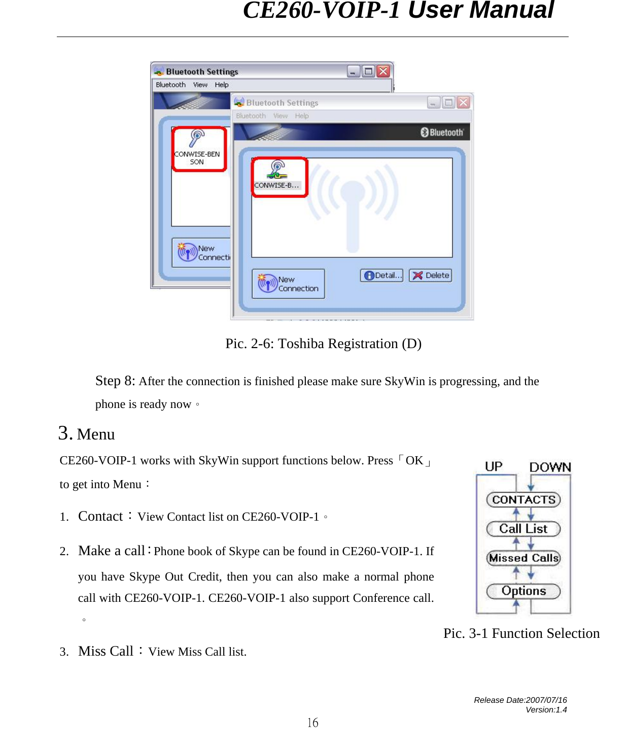                CE260-VOIP-1 User Manual   Release Date:2007/07/16 Version:1.4 16  Pic. 2-6: Toshiba Registration (D)  Step 8: After the connection is finished please make sure SkyWin is progressing, and the phone is ready now。 3. Menu CE260-VOIP-1 works with SkyWin support functions below. Press「OK」to get into Menu： 1. Contact：View Contact list on CE260-VOIP-1。 2. Make a call：Phone book of Skype can be found in CE260-VOIP-1. If you have Skype Out Credit, then you can also make a normal phone call with CE260-VOIP-1. CE260-VOIP-1 also support Conference call.。 3. Miss Call：View Miss Call list.  Pic. 3-1 Function Selection  