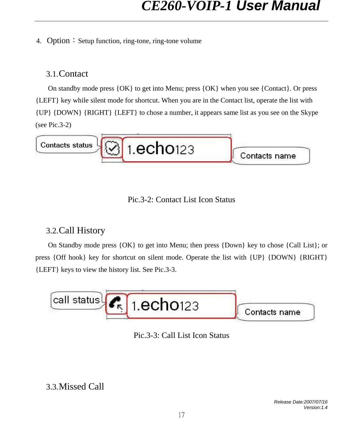                CE260-VOIP-1 User Manual   Release Date:2007/07/16 Version:1.4 17 4. Option：Setup function, ring-tone, ring-tone volume    3.1. Contact On standby mode press {OK} to get into Menu; press {OK} when you see {Contact}. Or press {LEFT} key while silent mode for shortcut. When you are in the Contact list, operate the list with {UP} {DOWN} {RIGHT} {LEFT} to chose a number, it appears same list as you see on the Skype (see Pic.3-2)     Pic.3-2: Contact List Icon Status             3.2. Call History On Standby mode press {OK} to get into Menu; then press {Down} key to chose {Call List}; or press {Off hook} key for shortcut on silent mode. Operate the list with {UP} {DOWN} {RIGHT} {LEFT} keys to view the history list. See Pic.3-3.  Pic.3-3: Call List Icon Status             3.3. Missed Call 