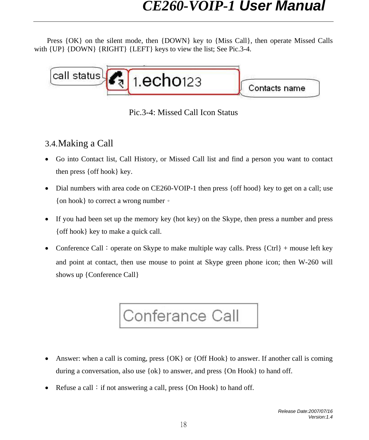                CE260-VOIP-1 User Manual   Release Date:2007/07/16 Version:1.4 18 Press {OK} on the silent mode, then {DOWN} key to {Miss Call}, then operate Missed Calls with {UP} {DOWN} {RIGHT} {LEFT} keys to view the list; See Pic.3-4.    Pic.3-4: Missed Call Icon Status            3.4. Making a Call • Go into Contact list, Call History, or Missed Call list and find a person you want to contact then press {off hook} key.   • Dial numbers with area code on CE260-VOIP-1 then press {off hood} key to get on a call; use {on hook} to correct a wrong number。 • If you had been set up the memory key (hot key) on the Skype, then press a number and press {off hook} key to make a quick call. • Conference Call：operate on Skype to make multiple way calls. Press {Ctrl} + mouse left key and point at contact, then use mouse to point at Skype green phone icon; then W-260 will shows up {Conference Call}    • Answer: when a call is coming, press {OK} or {Off Hook} to answer. If another call is coming during a conversation, also use {ok} to answer, and press {On Hook} to hand off.   • Refuse a call：if not answering a call, press {On Hook} to hand off. 