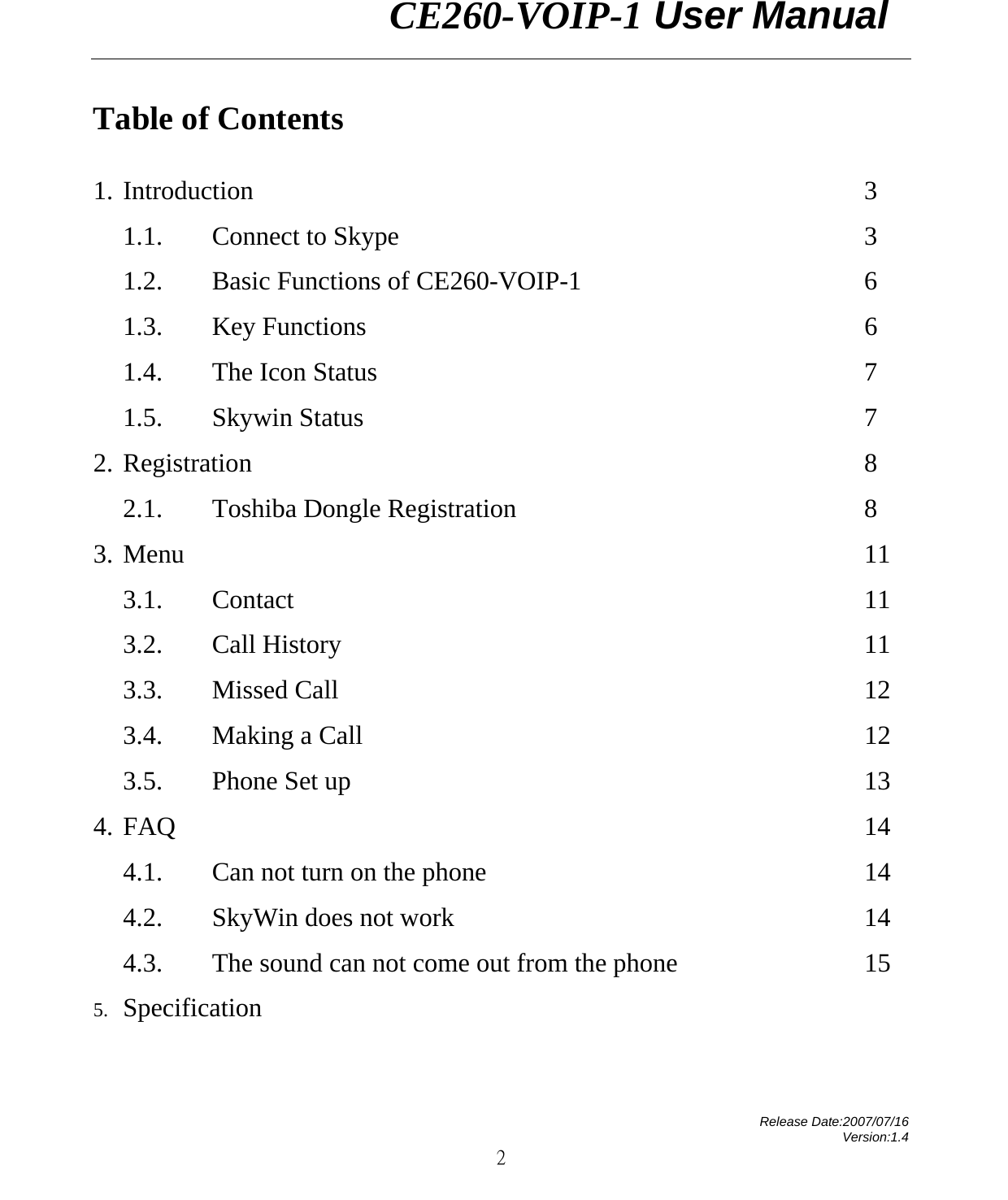                CE260-VOIP-1 User Manual   Release Date:2007/07/16 Version:1.4 2 Table of Contents  1. Introduction           3 1.1. Connect to Skype        3 1.2. Basic Functions of CE260-VOIP-1                6 1.3. Key Functions          6 1.4. The Icon Status         7 1.5. Skywin Status         7 2. Registration           8 2.1. Toshiba Dongle Registration      8 3. Menu            11 3.1. Contact           11 3.2. Call History         11 3.3. Missed Call         12 3.4. Making a Call         12 3.5. Phone Set up         13 4. FAQ            14 4.1. Can not turn on the phone              14 4.2. SkyWin does not work       14 4.3. The sound can not come out from the phone       15 5. Specification         