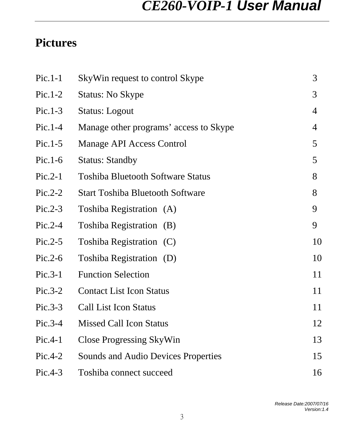                CE260-VOIP-1 User Manual   Release Date:2007/07/16 Version:1.4 3 Pictures  Pic.1-1  SkyWin request to control Skype                         3 Pic.1-2 Status: No Skype        3 Pic.1-3 Status: Logout         4 Pic.1-4 Manage other programs’ access to Skype    4 Pic.1-5  Manage API Access Control            5 Pic.1-6 Status: Standby         5 Pic.2-1  Toshiba Bluetooth Software Status     8 Pic.2-2 Start Toshiba Bluetooth Software      8 Pic.2-3 Toshiba Registration (A)       9 Pic.2-4 Toshiba Registration (B)       9 Pic.2-5 Toshiba Registration (C)       10 Pic.2-6 Toshiba Registration (D)       10 Pic.3-1 Function Selection        11 Pic.3-2 Contact List Icon Status       11 Pic.3-3 Call List Icon Status        11 Pic.3-4  Missed Call Icon Status              12 Pic.4-1 Close Progressing SkyWin       13 Pic.4-2  Sounds and Audio Devices Properties          15 Pic.4-3 Toshiba connect succeed       16  