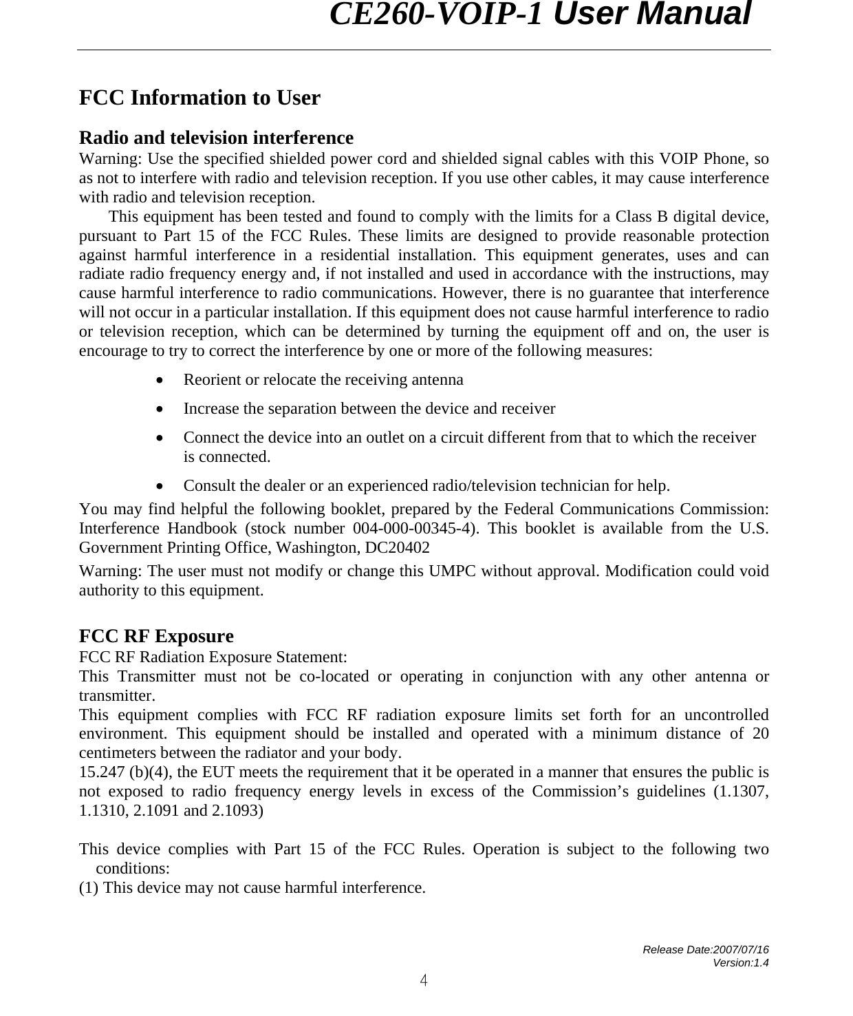                CE260-VOIP-1 User Manual   Release Date:2007/07/16 Version:1.4 4 FCC Information to User Radio and television interference Warning: Use the specified shielded power cord and shielded signal cables with this VOIP Phone, so as not to interfere with radio and television reception. If you use other cables, it may cause interference with radio and television reception. This equipment has been tested and found to comply with the limits for a Class B digital device, pursuant to Part 15 of the FCC Rules. These limits are designed to provide reasonable protection against harmful interference in a residential installation. This equipment generates, uses and can radiate radio frequency energy and, if not installed and used in accordance with the instructions, may cause harmful interference to radio communications. However, there is no guarantee that interference will not occur in a particular installation. If this equipment does not cause harmful interference to radio or television reception, which can be determined by turning the equipment off and on, the user is encourage to try to correct the interference by one or more of the following measures: • Reorient or relocate the receiving antenna • Increase the separation between the device and receiver • Connect the device into an outlet on a circuit different from that to which the receiver is connected. • Consult the dealer or an experienced radio/television technician for help. You may find helpful the following booklet, prepared by the Federal Communications Commission: Interference Handbook (stock number 004-000-00345-4). This booklet is available from the U.S. Government Printing Office, Washington, DC20402 Warning: The user must not modify or change this UMPC without approval. Modification could void authority to this equipment. FCC RF Exposure FCC RF Radiation Exposure Statement: This Transmitter must not be co-located or operating in conjunction with any other antenna or transmitter. This equipment complies with FCC RF radiation exposure limits set forth for an uncontrolled environment. This equipment should be installed and operated with a minimum distance of 20 centimeters between the radiator and your body. 15.247 (b)(4), the EUT meets the requirement that it be operated in a manner that ensures the public is not exposed to radio frequency energy levels in excess of the Commission’s guidelines (1.1307, 1.1310, 2.1091 and 2.1093)  This device complies with Part 15 of the FCC Rules. Operation is subject to the following two conditions: (1) This device may not cause harmful interference. 