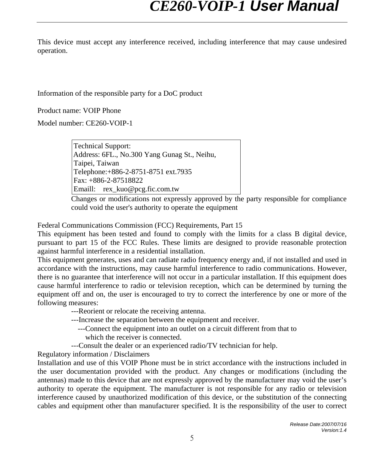                CE260-VOIP-1 User Manual   Release Date:2007/07/16 Version:1.4 5 This device must accept any interference received, including interference that may cause undesired operation.     Information of the responsible party for a DoC product  Product name: VOIP Phone   Model number: CE260-VOIP-1  Technical Support: Address: 6FL., No.300 Yang Gunag St., Neihu, Taipei, Taiwan   Telephone:+886-2-8751-8751 ext.7935 Fax: +886-2-87518822   Emaill:  rex_kuo@pcg.fic.com.tw Changes or modifications not expressly approved by the party responsible for compliance could void the user&apos;s authority to operate the equipment Federal Communications Commission (FCC) Requirements, Part 15 This equipment has been tested and found to comply with the limits for a class B digital device, pursuant to part 15 of the FCC Rules. These limits are designed to provide reasonable protection against harmful interference in a residential installation. This equipment generates, uses and can radiate radio frequency energy and, if not installed and used in accordance with the instructions, may cause harmful interference to radio communications. However, there is no guarantee that interference will not occur in a particular installation. If this equipment does cause harmful interference to radio or television reception, which can be determined by turning the equipment off and on, the user is encouraged to try to correct the interference by one or more of the following measures: ---Reorient or relocate the receiving antenna. ---Increase the separation between the equipment and receiver. ---Connect the equipment into an outlet on a circuit different from that to   which the receiver is connected. ---Consult the dealer or an experienced radio/TV technician for help. Regulatory information / Disclaimers Installation and use of this VOIP Phone must be in strict accordance with the instructions included in the user documentation provided with the product. Any changes or modifications (including the antennas) made to this device that are not expressly approved by the manufacturer may void the user’s authority to operate the equipment. The manufacturer is not responsible for any radio or television interference caused by unauthorized modification of this device, or the substitution of the connecting cables and equipment other than manufacturer specified. It is the responsibility of the user to correct 