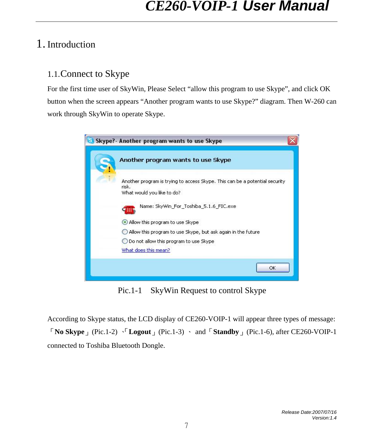                CE260-VOIP-1 User Manual   Release Date:2007/07/16 Version:1.4 7 1. Introduction  1.1. Connect to Skype For the first time user of SkyWin, Please Select “allow this program to use Skype”, and click OK button when the screen appears “Another program wants to use Skype?” diagram. Then W-260 can work through SkyWin to operate Skype.   Pic.1-1  SkyWin Request to control Skype  According to Skype status, the LCD display of CE260-VOIP-1 will appear three types of message: 「No Skype」 (Pic.1-2) 、「Logout」 (Pic.1-3) 、 and 「Standby」  (Pic.1-6), after CE260-VOIP-1 connected to Toshiba Bluetooth Dongle.    