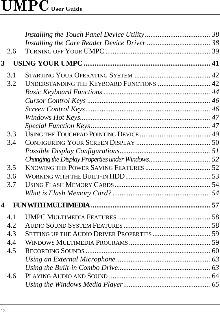 UMPC User Guide 12  Installing the Touch Panel Device Utility.................................... 38 Installing the Care Reader Device Driver ................................... 38 2.6 TURNING OFF YOUR UMPC .......................................................... 39 3 USING YOUR UMPC ...................................................................... 41 3.1 STARTING YOUR OPERATING SYSTEM .......................................... 42 3.2 UNDERSTANDING THE KEYBOARD FUNCTIONS ............................. 42 Basic Keyboard Functions ........................................................... 44 Cursor Control Keys .................................................................... 46 Screen Control Keys..................................................................... 46 Windows Hot Keys........................................................................ 47 Special Function Keys.................................................................. 47 3.3 USING THE TOUCHPAD POINTING DEVICE ....................................... 49 3.4 CONFIGURING YOUR SCREEN DISPLAY ......................................... 50 Possible Display Configurations.................................................. 51 Changing the Display Properties under Windows.................................. 52 3.5 KNOWING THE POWER SAVING FEATURES .................................... 52 3.6 WORKING WITH THE BUILT-IN HDD............................................... 53 3.7 USING FLASH MEMORY CARDS..................................................... 54 What is Flash Memory Card? ...................................................... 54 4 FUN WITH MULTIMEDIA.................................................................. 57 4.1 UMPC MULTIMEDIA FEATURES ................................................... 58 4.2 AUDIO SOUND SYSTEM FEATURES ................................................ 58 4.3 SETTING UP THE AUDIO DRIVER PROPERTIES................................ 59 4.4 WINDOWS MULTIMEDIA PROGRAMS ............................................. 59 4.5 RECORDING SOUNDS ..................................................................... 60 Using an External Microphone.................................................... 63 Using the Built-in Combo Drive................................................... 63 4.6 PLAYING AUDIO AND SOUND ........................................................ 64 Using the Windows Media Player................................................ 65 