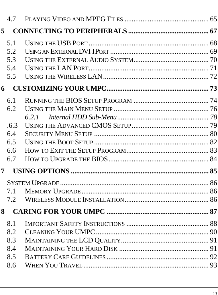 Notebook User Guide 13  4.7 PLAYING VIDEO AND MPEG FILES ............................................... 65 5 CONNECTING TO PERIPHERALS............................................. 67 5.1 USING THE USB PORT ................................................................... 68 5.2 USING AN EXTERNAL DVI-I PORT ....................................................... 69 5.3 USING THE EXTERNAL AUDIO SYSTEM.......................................... 70 5.4 USING THE LAN PORT................................................................... 71 5.5 USING THE WIRELESS LAN........................................................... 72 6 CUSTOMIZING YOUR UMPC......................................................... 73 6.1 RUNNING THE BIOS SETUP PROGRAM .......................................... 74 6.2 USING THE MAIN MENU SETUP ..................................................... 76 6.2.1 Internal HDD Sub-Menu................................................... 78 .6.3 USING THE ADVANCED CMOS SETUP........................................... 79 6.4 SECURITY MENU SETUP ................................................................ 80 6.5 USING THE BOOT SETUP ................................................................ 82 6.6 HOW TO EXIT THE SETUP PROGRAM.............................................. 83 6.7 HOW TO UPGRADE THE BIOS........................................................ 84 7 USING OPTIONS ............................................................................. 85 SYSTEM UPGRADE................................................................................... 86 7.1 MEMORY UPGRADE....................................................................... 86 7.2 WIRELESS MODULE INSTALLATION............................................... 86 8 CARING FOR YOUR UMPC ......................................................... 87 8.1 IMPORTANT SAFETY INSTRUCTIONS .............................................. 88 8.2 CLEANING YOUR UMPC............................................................... 90 8.3 MAINTAINING THE LCD QUALITY................................................. 91 8.4 MAINTAINING YOUR HARD DISK .................................................. 91 8.5 BATTERY CARE GUIDELINES ......................................................... 92 8.6 WHEN YOU TRAVEL...................................................................... 93 