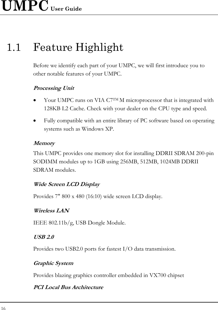 UMPC User Guide 16  1.1 Feature Highlight Before we identify each part of your UMPC, we will first introduce you to other notable features of your UMPC. Processing Unit • Your UMPC runs on VIA C7TM M microprocessor that is integrated with 128KB L2 Cache. Check with your dealer on the CPU type and speed.  • Fully compatible with an entire library of PC software based on operating systems such as Windows XP. Memory This UMPC provides one memory slot for installing DDRII SDRAM 200-pin SODIMM modules up to 1GB using 256MB, 512MB, 1024MB DDRII SDRAM modules.  Wide Screen LCD Display Provides 7&quot; 800 x 480 (16:10) wide screen LCD display. Wireless LAN  IEEE 802.11b/g, USB Dongle Module. USB 2.0  Provides two USB2.0 ports for fastest I/O data transmission. Graphic System Provides blazing graphics controller embedded in VX700 chipset PCI Local Bus Architecture 