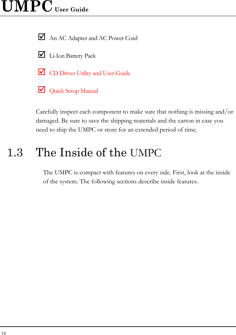 UMPC User Guide 18  ; An AC Adapter and AC Power Cord ; Li-Ion Battery Pack ; CD Driver Utility and User Guide ; Quick Setup Manual Carefully inspect each component to make sure that nothing is missing and/or damaged. Be sure to save the shipping materials and the carton in case you need to ship the UMPC or store for an extended period of time. 1.3  The Inside of the UMPC The UMPC is compact with features on every side. First, look at the inside of the system. The following sections describe inside features. 