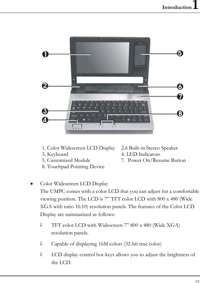 Introduction1 19   1. Color Widescreen LCD Display   2.6 Built-in Stereo Speaker    3. Keyboard  4. LED Indicators  5. Customized Module  7.  Power On/Resume Button 8. Touchpad Pointing Device  • Color Widescreen LCD Display The UMPC comes with a color LCD that you can adjust for a comfortable viewing position. The LCD is 7” TFT color LCD with 800 x 480 (Wide XGA with ratio 16:10) resolution panels. The features of the Color LCD Display are summarized as follows: ⇓ TFT color LCD with Widescreen 7” 800 x 480 (Wide XGA) resolution panels.   ⇓ Capable of displaying 16M colors (32-bit true color) ⇓ LCD display control hot-keys allows you to adjust the brightness of the LCD. 