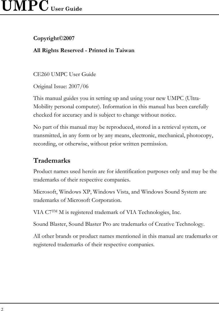 UMPC User Guide 2  Copyright©2007 All Rights Reserved - Printed in Taiwan  CE260 UMPC User Guide Original Issue: 2007/06 This manual guides you in setting up and using your new UMPC (Ultra-Mobility personal computer). Information in this manual has been carefully checked for accuracy and is subject to change without notice. No part of this manual may be reproduced, stored in a retrieval system, or transmitted, in any form or by any means, electronic, mechanical, photocopy, recording, or otherwise, without prior written permission. Trademarks Product names used herein are for identification purposes only and may be the trademarks of their respective companies. Microsoft, Windows XP, Windows Vista, and Windows Sound System are trademarks of Microsoft Corporation. VIA C7TM M is registered trademark of VIA Technologies, Inc. Sound Blaster, Sound Blaster Pro are trademarks of Creative Technology. All other brands or product names mentioned in this manual are trademarks or registered trademarks of their respective companies. 