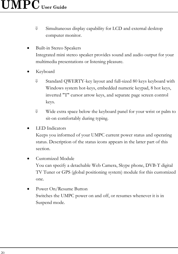 UMPC User Guide 20  ⇓ Simultaneous display capability for LCD and external desktop computer monitor.  • Built-in Stereo Speakers Integrated mini stereo speaker provides sound and audio output for your multimedia presentations or listening pleasure. • Keyboard ⇓ Standard QWERTY-key layout and full-sized 80 keys keyboard with Windows system hot-keys, embedded numeric keypad, 8 hot keys, inverted &quot;T&quot; cursor arrow keys, and separate page screen control keys. ⇓ Wide extra space below the keyboard panel for your wrist or palm to sit-on comfortably during typing. • LED Indicators Keeps you informed of your UMPC current power status and operating status. Description of the status icons appears in the latter part of this section.  • Customized Module You can specify a detachable Web Camera, Skype phone, DVB-T digital TV Tuner or GPS (global positioning system) module for this customized one. • Power On/Resume Button Switches the UMPC power on and off, or resumes whenever it is in Suspend mode. 