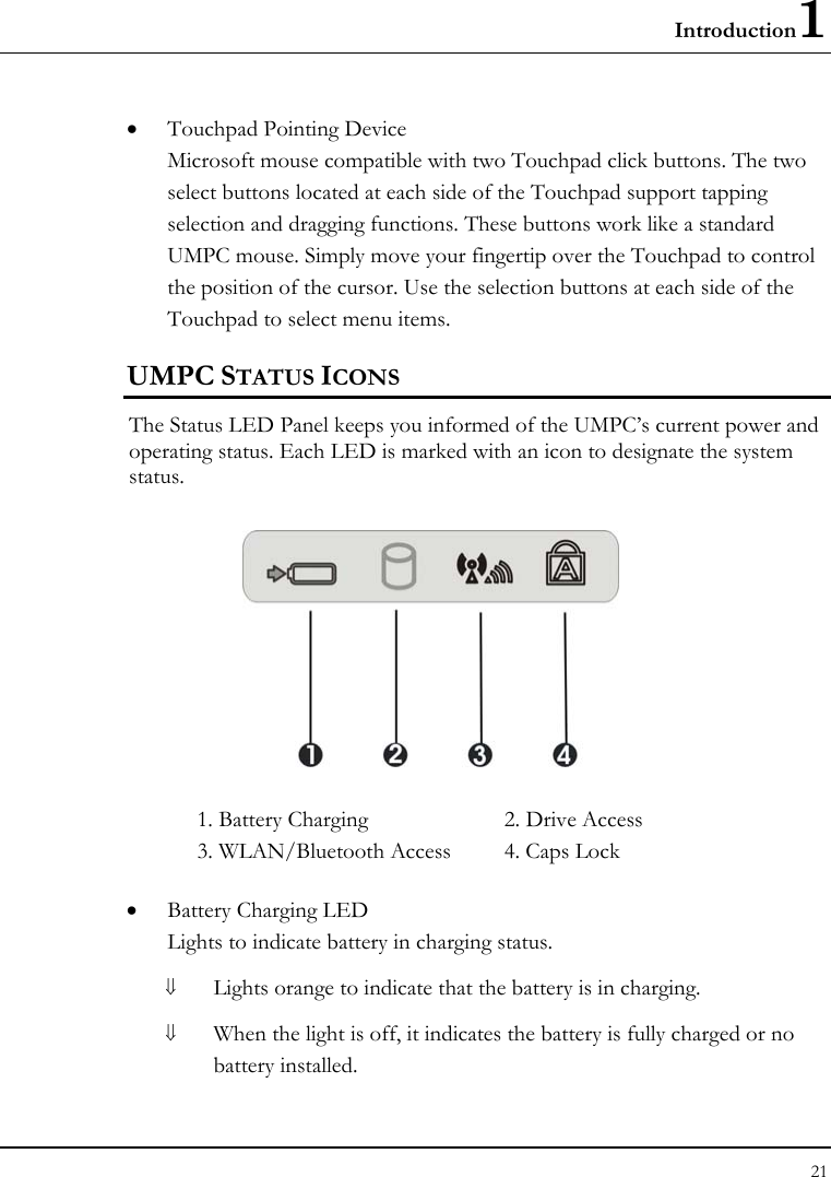 Introduction1 21  • Touchpad Pointing Device Microsoft mouse compatible with two Touchpad click buttons. The two select buttons located at each side of the Touchpad support tapping selection and dragging functions. These buttons work like a standard UMPC mouse. Simply move your fingertip over the Touchpad to control the position of the cursor. Use the selection buttons at each side of the Touchpad to select menu items.  UMPC STATUS ICONS The Status LED Panel keeps you informed of the UMPC’s current power and operating status. Each LED is marked with an icon to designate the system status.  1. Battery Charging  2. Drive Access   3. WLAN/Bluetooth Access  4. Caps Lock • Battery Charging LED Lights to indicate battery in charging status. ⇓ Lights orange to indicate that the battery is in charging. ⇓ When the light is off, it indicates the battery is fully charged or no battery installed. 