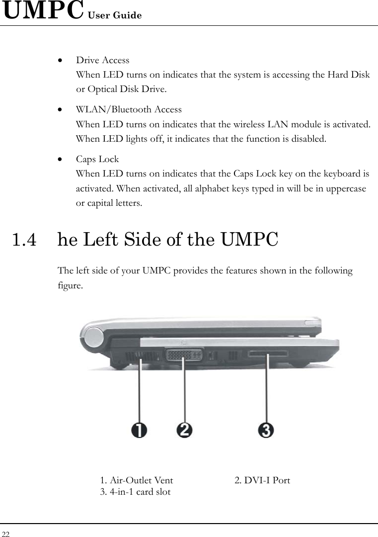 UMPC User Guide 22  • Drive Access When LED turns on indicates that the system is accessing the Hard Disk or Optical Disk Drive. • WLAN/Bluetooth Access When LED turns on indicates that the wireless LAN module is activated. When LED lights off, it indicates that the function is disabled. • Caps Lock When LED turns on indicates that the Caps Lock key on the keyboard is activated. When activated, all alphabet keys typed in will be in uppercase or capital letters. 1.4  he Left Side of the UMPC The left side of your UMPC provides the features shown in the following figure.    1. Air-Outlet Vent  2. DVI-I Port  3. 4-in-1 card slot 