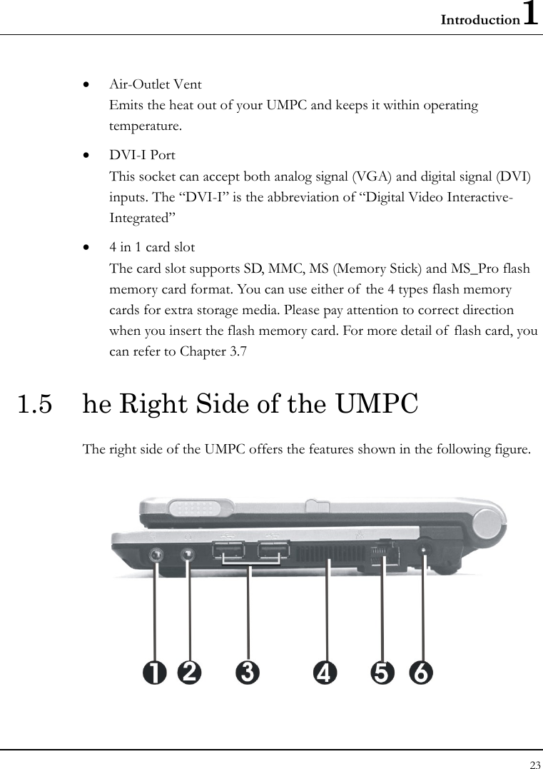 Introduction1 23  • Air-Outlet Vent Emits the heat out of your UMPC and keeps it within operating temperature. • DVI-I Port This socket can accept both analog signal (VGA) and digital signal (DVI) inputs. The “DVI-I” is the abbreviation of “Digital Video Interactive-Integrated”  • 4 in 1 card slot The card slot supports SD, MMC, MS (Memory Stick) and MS_Pro flash memory card format. You can use either of the 4 types flash memory cards for extra storage media. Please pay attention to correct direction when you insert the flash memory card. For more detail of  flash card, you can refer to Chapter 3.7  1.5  he Right Side of the UMPC   The right side of the UMPC offers the features shown in the following figure.    