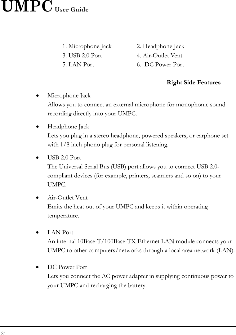UMPC User Guide 24   1. Microphone Jack  2. Headphone Jack  3. USB 2.0 Port  4. Air-Outlet Vent 5. LAN Port   6.  DC Power Port    Right Side Features • Microphone Jack Allows you to connect an external microphone for monophonic sound recording directly into your UMPC.  • Headphone Jack Lets you plug in a stereo headphone, powered speakers, or earphone set with 1/8 inch phono plug for personal listening. • USB 2.0 Port  The Universal Serial Bus (USB) port allows you to connect USB 2.0-compliant devices (for example, printers, scanners and so on) to your UMPC. • Air-Outlet Vent Emits the heat out of your UMPC and keeps it within operating temperature. • LAN Port An internal 10Base-T/100Base-TX Ethernet LAN module connects your UMPC to other computers/networks through a local area network (LAN).  • DC Power Port Lets you connect the AC power adapter in supplying continuous power to your UMPC and recharging the battery. 