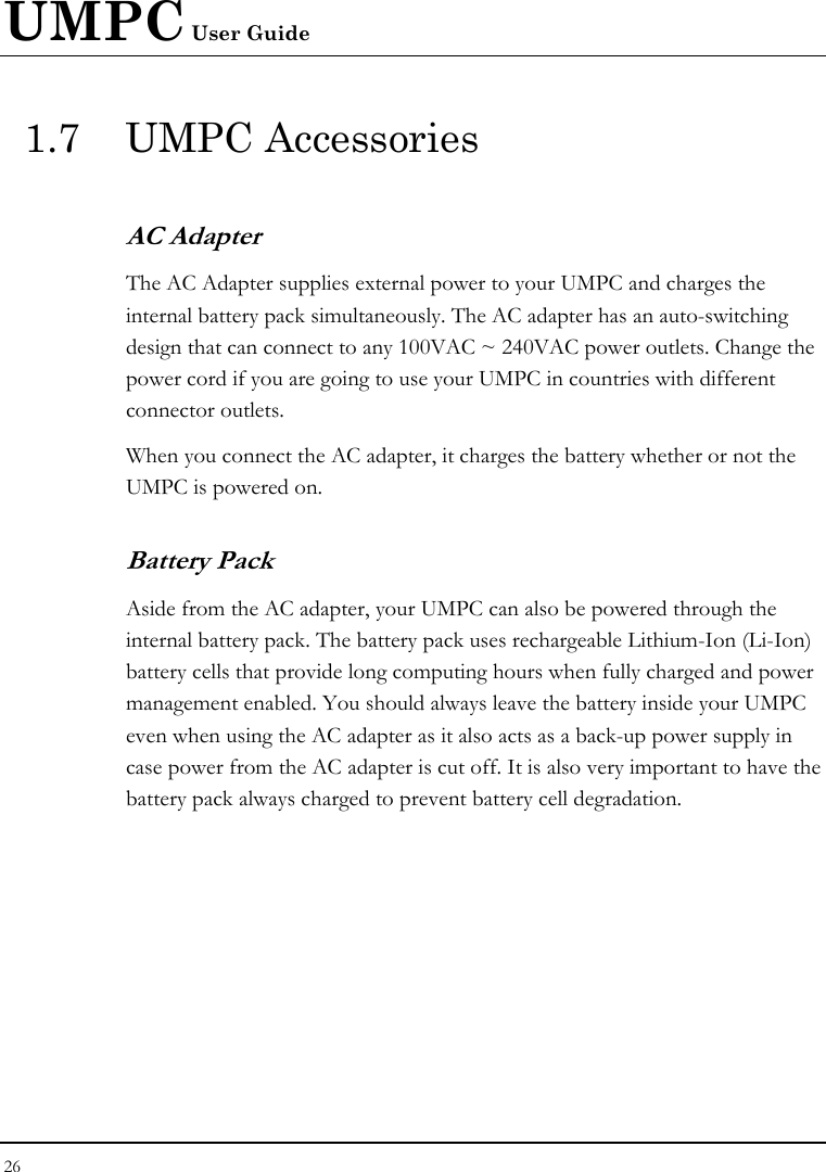 UMPC User Guide 26  1.7 UMPC Accessories AC Adapter The AC Adapter supplies external power to your UMPC and charges the internal battery pack simultaneously. The AC adapter has an auto-switching design that can connect to any 100VAC ~ 240VAC power outlets. Change the power cord if you are going to use your UMPC in countries with different connector outlets.  When you connect the AC adapter, it charges the battery whether or not the UMPC is powered on. Battery Pack  Aside from the AC adapter, your UMPC can also be powered through the internal battery pack. The battery pack uses rechargeable Lithium-Ion (Li-Ion) battery cells that provide long computing hours when fully charged and power management enabled. You should always leave the battery inside your UMPC even when using the AC adapter as it also acts as a back-up power supply in case power from the AC adapter is cut off. It is also very important to have the battery pack always charged to prevent battery cell degradation.  