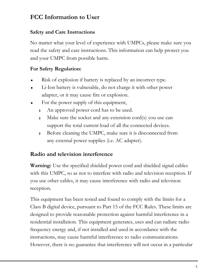 Notebook User Guide 3  FCC Information to User Safety and Care Instructions No matter what your level of experience with UMPCs, please make sure you read the safety and care instructions. This information can help protect you and your UMPC from possible harm. For Safety Regulation:   z Risk of explosion if battery is replaced by an incorrect type. z Li-Ion battery is vulnerable, do not charge it with other power adapter, or it may cause fire or explosion. z For the power supply of this equipment, ⇓ An approved power cord has to be used. ⇓ Make sure the socket and any extension cord(s) you use can support the total current load of all the connected devices. ⇓ Before cleaning the UMPC, make sure it is disconnected from any external power supplies (i.e. AC adapter). Radio and television interference Warning: Use the specified shielded power cord and shielded signal cables with this UMPC, so as not to interfere with radio and television reception. If you use other cables, it may cause interference with radio and television reception. This equipment has been tested and found to comply with the limits for a Class B digital device, pursuant to Part 15 of the FCC Rules. These limits are designed to provide reasonable protection against harmful interference in a residential installation. This equipment generates, uses and can radiate radio frequency energy and, if not installed and used in accordance with the instructions, may cause harmful interference to radio communications. However, there is no guarantee that interference will not occur in a particular 