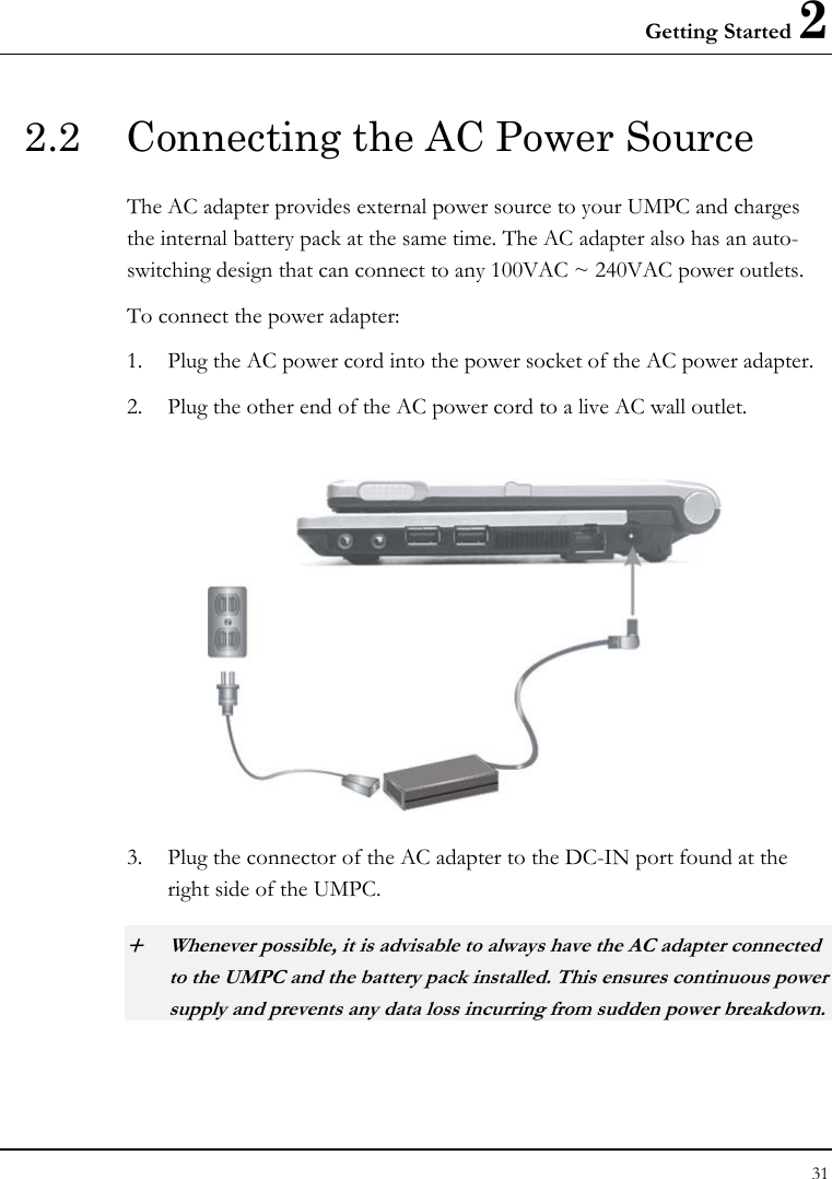 Getting Started 2 31  2.2  Connecting the AC Power Source The AC adapter provides external power source to your UMPC and charges the internal battery pack at the same time. The AC adapter also has an auto-switching design that can connect to any 100VAC ~ 240VAC power outlets. To connect the power adapter: 1. Plug the AC power cord into the power socket of the AC power adapter. 2. Plug the other end of the AC power cord to a live AC wall outlet.   3. Plug the connector of the AC adapter to the DC-IN port found at the right side of the UMPC. + Whenever possible, it is advisable to always have the AC adapter connected to the UMPC and the battery pack installed. This ensures continuous power supply and prevents any data loss incurring from sudden power breakdown. 