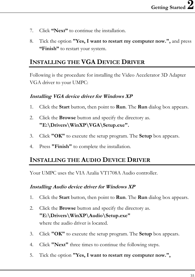 Getting Started 2 35  7. Click “Next” to continue the installation. 8. Tick the option &quot;Yes, I want to restart my computer now.&quot;, and press “Finish” to restart your system. INSTALLING THE VGA DEVICE DRIVER Following is the procedure for installing the Video Accelerator 3D Adapter VGA driver to your UMPC: Installing VGA device driver for Windows XP 1. Click the Start button, then point to Run. The Run dialog box appears.  2. Click the Browse button and specify the directory as.  &quot;E:\Drivers\WinXP\VGA\Setup.exe&quot;. 3. Click &quot;OK&quot; to execute the setup program. The Setup box appears. 4. Press &quot;Finish&quot; to complete the installation.  INSTALLING THE AUDIO DEVICE DRIVER  Your UMPC uses the VIA Azalia VT1708A Audio controller. Installing Audio device driver for Windows XP 1. Click the Start button, then point to Run. The Run dialog box appears.  2. Click the Browse button and specify the directory as.  &quot;E:\Drivers\WinXP\Audio\Setup.exe&quot; where the audio driver is located. 3. Click &quot;OK&quot; to execute the setup program. The Setup box appears. 4. Click &quot;Next&quot; three times to continue the following steps. 5. Tick the option &quot;Yes, I want to restart my computer now.&quot;,   