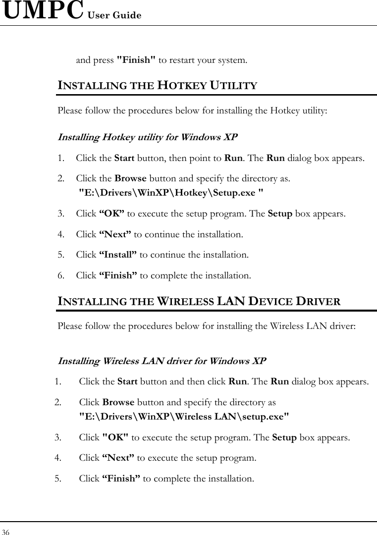 UMPC User Guide 36  and press &quot;Finish&quot; to restart your system. INSTALLING THE HOTKEY UTILITY Please follow the procedures below for installing the Hotkey utility: Installing Hotkey utility for Windows XP  1. Click the Start button, then point to Run. The Run dialog box appears. 2. Click the Browse button and specify the directory as.  &quot;E:\Drivers\WinXP\Hotkey\Setup.exe &quot; 3. Click “OK” to execute the setup program. The Setup box appears. 4. Click “Next” to continue the installation. 5. Click “Install” to continue the installation. 6. Click “Finish” to complete the installation. INSTALLING THE WIRELESS LAN DEVICE DRIVER  Please follow the procedures below for installing the Wireless LAN driver: Installing Wireless LAN driver for Windows XP  1. Click the Start button and then click Run. The Run dialog box appears. 2. Click Browse button and specify the directory as &quot;E:\Drivers\WinXP\Wireless LAN\setup.exe&quot;  3. Click &quot;OK&quot; to execute the setup program. The Setup box appears. 4. Click “Next” to execute the setup program. 5. Click “Finish” to complete the installation. 