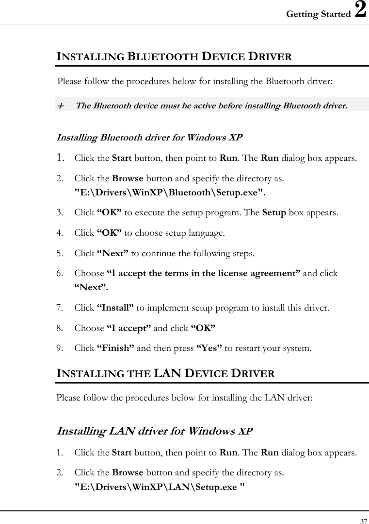 Getting Started 2 37  INSTALLING BLUETOOTH DEVICE DRIVER Please follow the procedures below for installing the Bluetooth driver: + The Bluetooth device must be active before installing Bluetooth driver. Installing Bluetooth driver for Windows XP  1. Click the Start button, then point to Run. The Run dialog box appears. 2. Click the Browse button and specify the directory as.  &quot;E:\Drivers\WinXP\Bluetooth\Setup.exe&quot;. 3. Click “OK” to execute the setup program. The Setup box appears. 4. Click “OK” to choose setup language. 5. Click “Next” to continue the following steps. 6. Choose “I accept the terms in the license agreement” and click “Next”. 7. Click “Install” to implement setup program to install this driver. 8. Choose “I accept” and click “OK” 9. Click “Finish” and then press “Yes” to restart your system. INSTALLING THE LAN DEVICE DRIVER Please follow the procedures below for installing the LAN driver: Installing LAN driver for Windows XP 1. Click the Start button, then point to Run. The Run dialog box appears. 2. Click the Browse button and specify the directory as.  &quot;E:\Drivers\WinXP\LAN\Setup.exe &quot;  