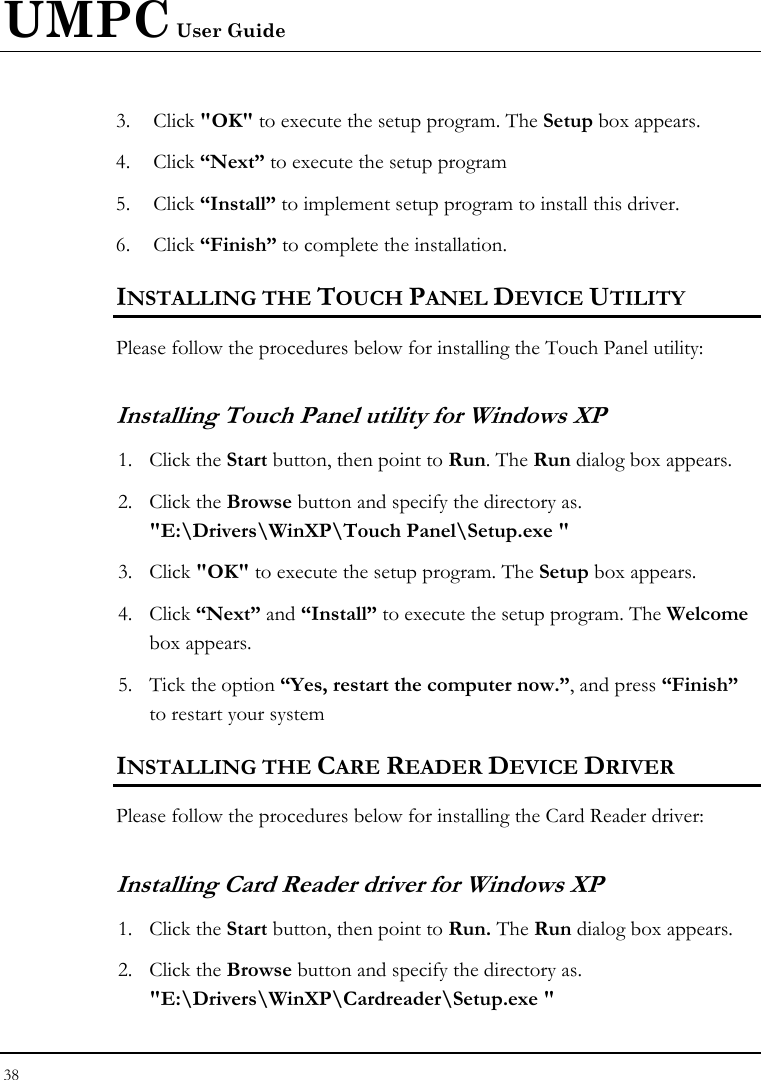 UMPC User Guide 38  3. Click &quot;OK&quot; to execute the setup program. The Setup box appears. 4. Click “Next” to execute the setup program 5. Click “Install” to implement setup program to install this driver. 6. Click “Finish” to complete the installation. INSTALLING THE TOUCH PANEL DEVICE UTILITY Please follow the procedures below for installing the Touch Panel utility: Installing Touch Panel utility for Windows XP 1. Click the Start button, then point to Run. The Run dialog box appears. 2. Click the Browse button and specify the directory as.  &quot;E:\Drivers\WinXP\Touch Panel\Setup.exe &quot; 3. Click &quot;OK&quot; to execute the setup program. The Setup box appears. 4. Click “Next” and “Install” to execute the setup program. The Welcome box appears. 5. Tick the option “Yes, restart the computer now.”, and press “Finish” to restart your system INSTALLING THE CARE READER DEVICE DRIVER Please follow the procedures below for installing the Card Reader driver: Installing Card Reader driver for Windows XP  1. Click the Start button, then point to Run. The Run dialog box appears. 2. Click the Browse button and specify the directory as. &quot;E:\Drivers\WinXP\Cardreader\Setup.exe &quot; 