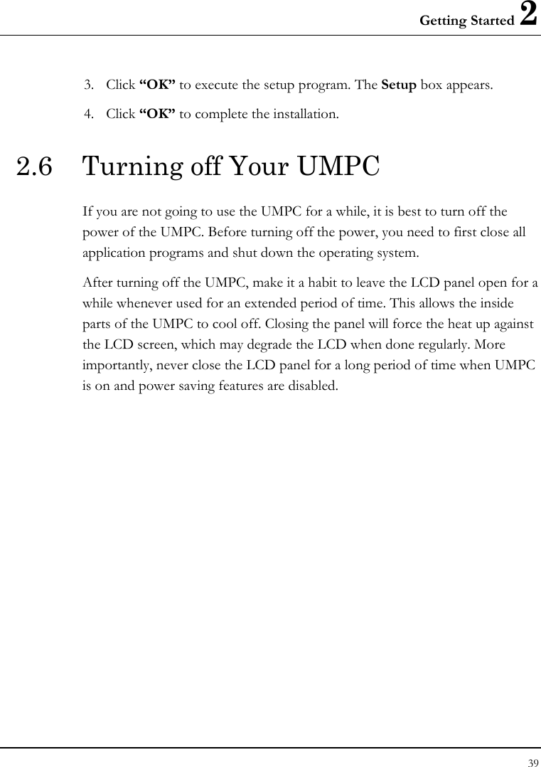 Getting Started 2 39  3. Click “OK” to execute the setup program. The Setup box appears. 4. Click “OK” to complete the installation. 2.6  Turning off Your UMPC If you are not going to use the UMPC for a while, it is best to turn off the power of the UMPC. Before turning off the power, you need to first close all application programs and shut down the operating system. After turning off the UMPC, make it a habit to leave the LCD panel open for a while whenever used for an extended period of time. This allows the inside parts of the UMPC to cool off. Closing the panel will force the heat up against the LCD screen, which may degrade the LCD when done regularly. More importantly, never close the LCD panel for a long period of time when UMPC is on and power saving features are disabled.  