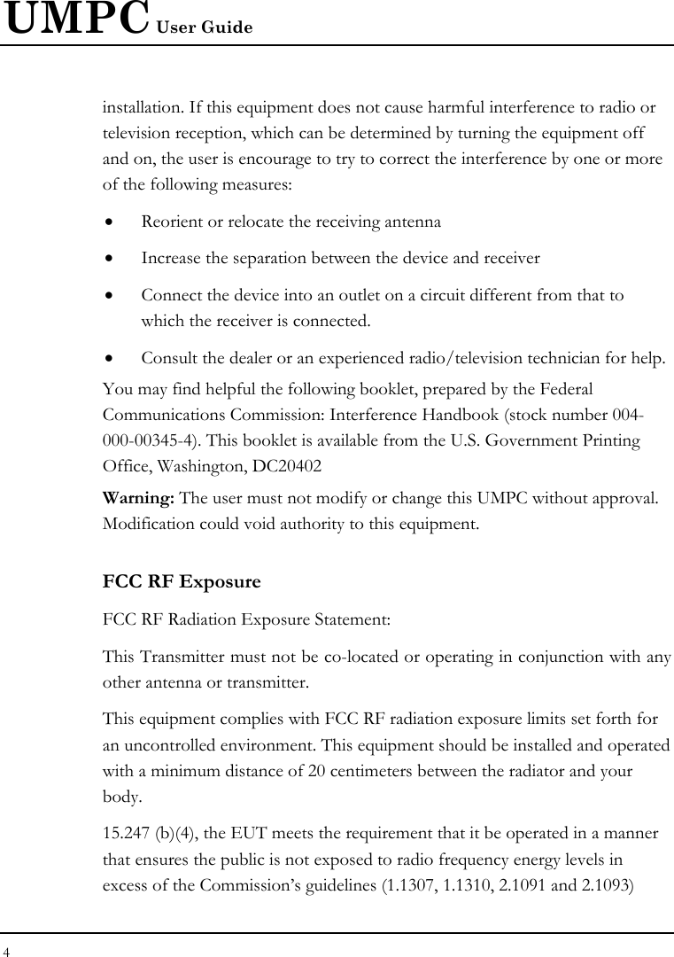 UMPC User Guide 4  installation. If this equipment does not cause harmful interference to radio or television reception, which can be determined by turning the equipment off and on, the user is encourage to try to correct the interference by one or more of the following measures: • Reorient or relocate the receiving antenna • Increase the separation between the device and receiver • Connect the device into an outlet on a circuit different from that to which the receiver is connected. • Consult the dealer or an experienced radio/television technician for help. You may find helpful the following booklet, prepared by the Federal Communications Commission: Interference Handbook (stock number 004-000-00345-4). This booklet is available from the U.S. Government Printing Office, Washington, DC20402 Warning: The user must not modify or change this UMPC without approval. Modification could void authority to this equipment. FCC RF Exposure FCC RF Radiation Exposure Statement: This Transmitter must not be co-located or operating in conjunction with any other antenna or transmitter. This equipment complies with FCC RF radiation exposure limits set forth for an uncontrolled environment. This equipment should be installed and operated with a minimum distance of 20 centimeters between the radiator and your body. 15.247 (b)(4), the EUT meets the requirement that it be operated in a manner that ensures the public is not exposed to radio frequency energy levels in excess of the Commission’s guidelines (1.1307, 1.1310, 2.1091 and 2.1093) 