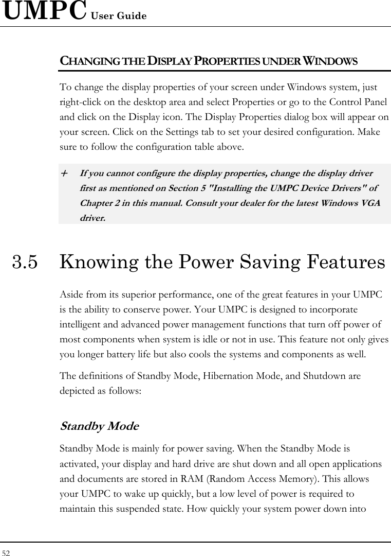 UMPC User Guide 52  CHANGING THE DISPLAY PROPERTIES UNDER WINDOWS To change the display properties of your screen under Windows system, just right-click on the desktop area and select Properties or go to the Control Panel and click on the Display icon. The Display Properties dialog box will appear on your screen. Click on the Settings tab to set your desired configuration. Make sure to follow the configuration table above. + If you cannot configure the display properties, change the display driver first as mentioned on Section 5 &quot;Installing the UMPC Device Drivers&quot; of Chapter 2 in this manual. Consult your dealer for the latest Windows VGA driver. 3.5  Knowing the Power Saving Features Aside from its superior performance, one of the great features in your UMPC is the ability to conserve power. Your UMPC is designed to incorporate intelligent and advanced power management functions that turn off power of most components when system is idle or not in use. This feature not only gives you longer battery life but also cools the systems and components as well. The definitions of Standby Mode, Hibernation Mode, and Shutdown are depicted as follows: Standby Mode Standby Mode is mainly for power saving. When the Standby Mode is activated, your display and hard drive are shut down and all open applications and documents are stored in RAM (Random Access Memory). This allows your UMPC to wake up quickly, but a low level of power is required to maintain this suspended state. How quickly your system power down into 