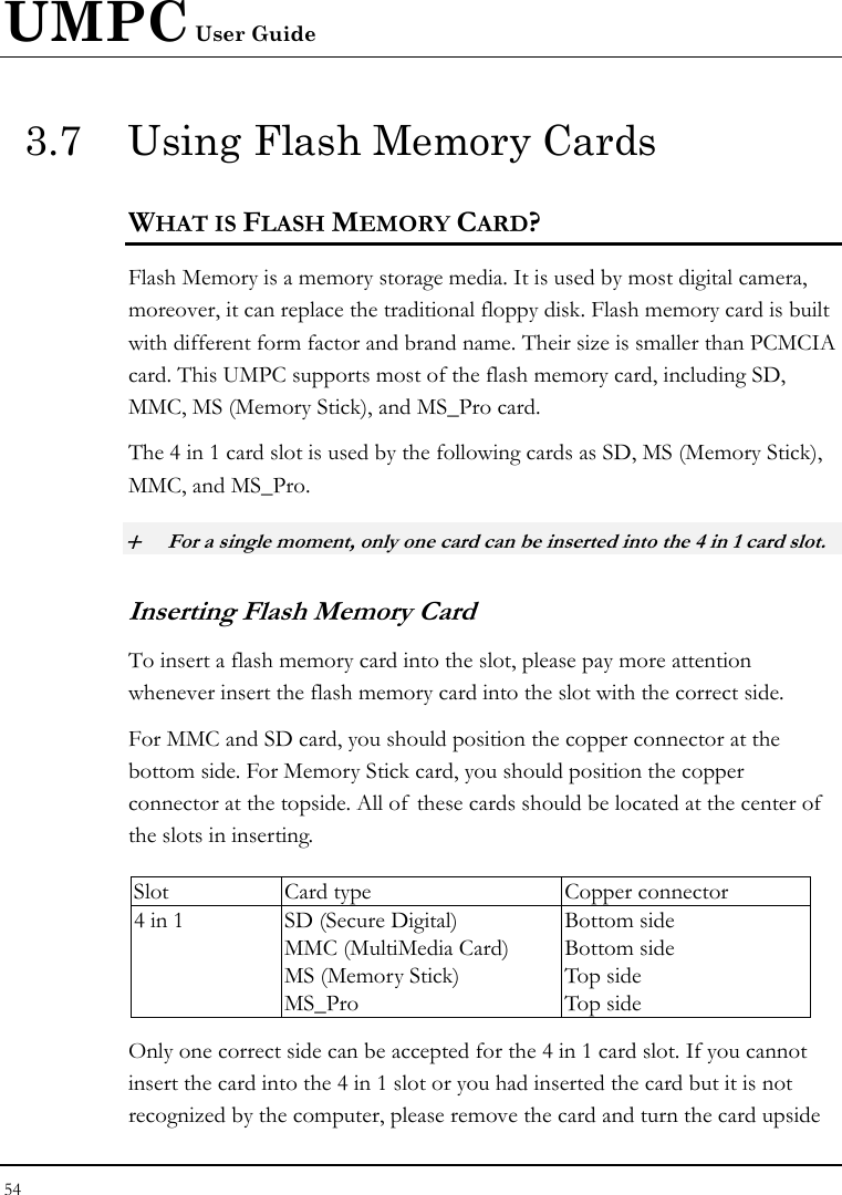 UMPC User Guide 54  3.7  Using Flash Memory Cards WHAT IS FLASH MEMORY CARD?   Flash Memory is a memory storage media. It is used by most digital camera, moreover, it can replace the traditional floppy disk. Flash memory card is built with different form factor and brand name. Their size is smaller than PCMCIA card. This UMPC supports most of the flash memory card, including SD, MMC, MS (Memory Stick), and MS_Pro card. The 4 in 1 card slot is used by the following cards as SD, MS (Memory Stick), MMC, and MS_Pro.  + For a single moment, only one card can be inserted into the 4 in 1 card slot.  Inserting Flash Memory Card To insert a flash memory card into the slot, please pay more attention whenever insert the flash memory card into the slot with the correct side. For MMC and SD card, you should position the copper connector at the bottom side. For Memory Stick card, you should position the copper connector at the topside. All of these cards should be located at the center of  the slots in inserting.  Slot  Card type  Copper connector 4 in 1  SD (Secure Digital) MMC (MultiMedia Card) MS (Memory Stick)   MS_Pro Bottom side Bottom side Top side Top side Only one correct side can be accepted for the 4 in 1 card slot. If you cannot insert the card into the 4 in 1 slot or you had inserted the card but it is not recognized by the computer, please remove the card and turn the card upside 