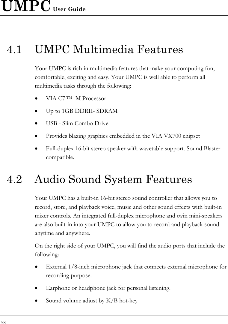 UMPC User Guide 58  4.1  UMPC Multimedia Features Your UMPC is rich in multimedia features that make your computing fun, comfortable, exciting and easy. Your UMPC is well able to perform all multimedia tasks through the following: • VIA C7 TM -M Processor  • Up to 1GB DDRII- SDRAM • USB - Slim Combo Drive • Provides blazing graphics embedded in the VIA VX700 chipset • Full-duplex 16-bit stereo speaker with wavetable support. Sound Blaster compatible.  4.2  Audio Sound System Features Your UMPC has a built-in 16-bit stereo sound controller that allows you to record, store, and playback voice, music and other sound effects with built-in mixer controls. An integrated full-duplex microphone and twin mini-speakers are also built-in into your UMPC to allow you to record and playback sound anytime and anywhere.  On the right side of your UMPC, you will find the audio ports that include the following: • External 1/8-inch microphone jack that connects external microphone for recording purpose.  • Earphone or headphone jack for personal listening. • Sound volume adjust by K/B hot-key   