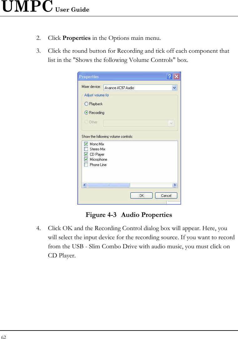 UMPC User Guide 62  2. Click Properties in the Options main menu. 3. Click the round button for Recording and tick off each component that list in the &quot;Shows the following Volume Controls&quot; box.   Figure 4-3  Audio Properties 4. Click OK and the Recording Control dialog box will appear. Here, you will select the input device for the recording source. If you want to record from the USB - Slim Combo Drive with audio music, you must click on CD Player.  