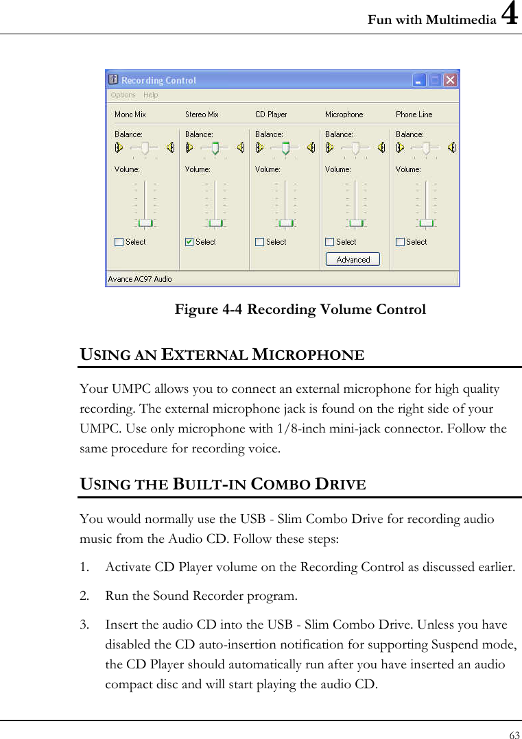 Fun with Multimedia 4 63   Figure 4-4 Recording Volume Control USING AN EXTERNAL MICROPHONE Your UMPC allows you to connect an external microphone for high quality recording. The external microphone jack is found on the right side of your UMPC. Use only microphone with 1/8-inch mini-jack connector. Follow the same procedure for recording voice.  USING THE BUILT-IN COMBO DRIVE You would normally use the USB - Slim Combo Drive for recording audio music from the Audio CD. Follow these steps: 1. Activate CD Player volume on the Recording Control as discussed earlier. 2. Run the Sound Recorder program.  3. Insert the audio CD into the USB - Slim Combo Drive. Unless you have disabled the CD auto-insertion notification for supporting Suspend mode, the CD Player should automatically run after you have inserted an audio compact disc and will start playing the audio CD. 