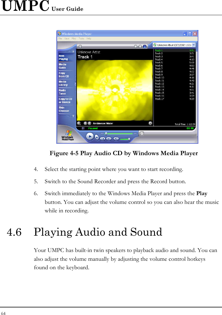 UMPC User Guide 64   Figure 4-5 Play Audio CD by Windows Media Player 4. Select the starting point where you want to start recording. 5. Switch to the Sound Recorder and press the Record button.  6. Switch immediately to the Windows Media Player and press the Play button. You can adjust the volume control so you can also hear the music while in recording. 4.6  Playing Audio and Sound  Your UMPC has built-in twin speakers to playback audio and sound. You can also adjust the volume manually by adjusting the volume control hotkeys found on the keyboard.  