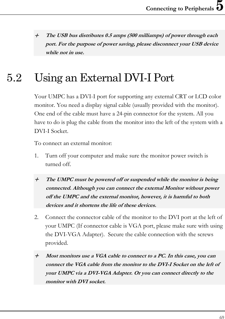 Connecting to Peripherals 5 69  + The USB bus distributes 0.5 amps (500 milliamps) of power through each port. For the purpose of power saving, please disconnect your USB device while not in use.  5.2  Using an External DVI-I Port Your UMPC has a DVI-I port for supporting any external CRT or LCD color monitor. You need a display signal cable (usually provided with the monitor). One end of the cable must have a 24-pin connector for the system. All you have to do is plug the cable from the monitor into the left of the system with a DVI-I Socket. To connect an external monitor: 1. Turn off your computer and make sure the monitor power switch is turned off. + The UMPC must be powered off or suspended while the monitor is being connected. Although you can connect the external Monitor without power off the UMPC and the external monitor, however, it is harmful to both devices and it shortens the life of these devices. 2. Connect the connector cable of the monitor to the DVI port at the left of your UMPC (If connector cable is VGA port, please make sure with using the DVI-VGA Adapter).  Secure the cable connection with the screws provided. + Most monitors use a VGA cable to connect to a PC. In this case, you can connect the VGA cable from the monitor to the DVI-I Socket on the left of your UMPC via a DVI-VGA Adapter. Or you can connect directly to the monitor with DVI socket.  