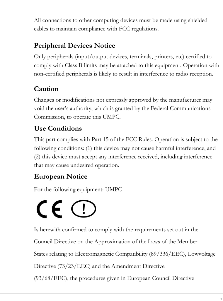 Notebook User Guide 7  All connections to other computing devices must be made using shielded cables to maintain compliance with FCC regulations. Peripheral Devices Notice Only peripherals (input/output devices, terminals, printers, etc) certified to comply with Class B limits may be attached to this equipment. Operation with non-certified peripherals is likely to result in interference to radio reception. Caution Changes or modifications not expressly approved by the manufacturer may void the user’s authority, which is granted by the Federal Communications Commission, to operate this UMPC. Use Conditions   This part complies with Part 15 of the FCC Rules. Operation is subject to the following conditions: (1) this device may not cause harmful interference, and (2) this device must accept any interference received, including interference that may cause undesired operation. European Notice  For the following equipment: UMPC     Is herewith confirmed to comply with the requirements set out in the Council Directive on the Approximation of the Laws of the Member States relating to Electromagnetic Compatibility (89/336/EEC), Lowvoltage Directive (73/23/EEC) and the Amendment Directive (93/68/EEC), the procedures given in European Council Directive 