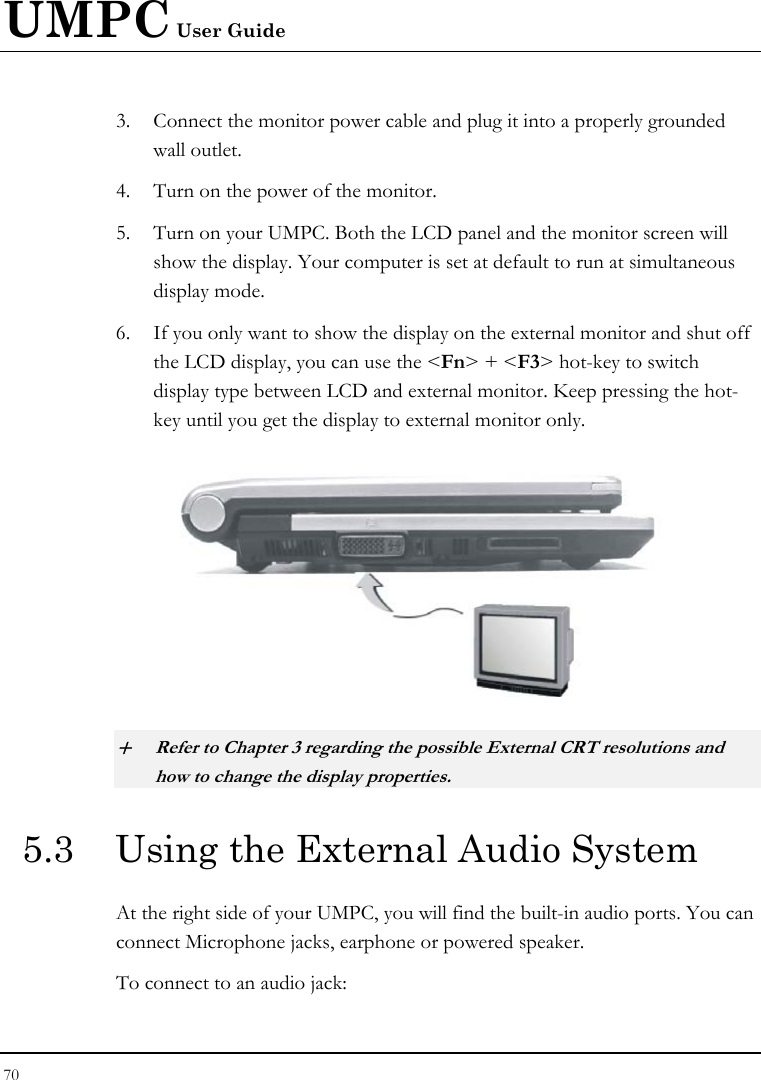 UMPC User Guide 70  3. Connect the monitor power cable and plug it into a properly grounded wall outlet. 4. Turn on the power of the monitor. 5. Turn on your UMPC. Both the LCD panel and the monitor screen will show the display. Your computer is set at default to run at simultaneous display mode. 6. If you only want to show the display on the external monitor and shut off the LCD display, you can use the &lt;Fn&gt; + &lt;F3&gt; hot-key to switch display type between LCD and external monitor. Keep pressing the hot-key until you get the display to external monitor only.   + Refer to Chapter 3 regarding the possible External CRT resolutions and how to change the display properties. 5.3  Using the External Audio System At the right side of your UMPC, you will find the built-in audio ports. You can connect Microphone jacks, earphone or powered speaker. To connect to an audio jack: 