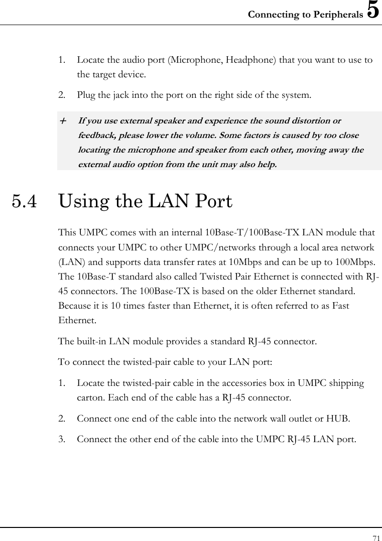 Connecting to Peripherals 5 71  1. Locate the audio port (Microphone, Headphone) that you want to use to the target device. 2. Plug the jack into the port on the right side of the system. + If you use external speaker and experience the sound distortion or feedback, please lower the volume. Some factors is caused by too close locating the microphone and speaker from each other, moving away the external audio option from the unit may also help. 5.4  Using the LAN Port This UMPC comes with an internal 10Base-T/100Base-TX LAN module that connects your UMPC to other UMPC/networks through a local area network (LAN) and supports data transfer rates at 10Mbps and can be up to 100Mbps. The 10Base-T standard also called Twisted Pair Ethernet is connected with RJ-45 connectors. The 100Base-TX is based on the older Ethernet standard. Because it is 10 times faster than Ethernet, it is often referred to as Fast Ethernet. The built-in LAN module provides a standard RJ-45 connector.  To connect the twisted-pair cable to your LAN port: 1. Locate the twisted-pair cable in the accessories box in UMPC shipping carton. Each end of the cable has a RJ-45 connector. 2. Connect one end of the cable into the network wall outlet or HUB. 3. Connect the other end of the cable into the UMPC RJ-45 LAN port. 