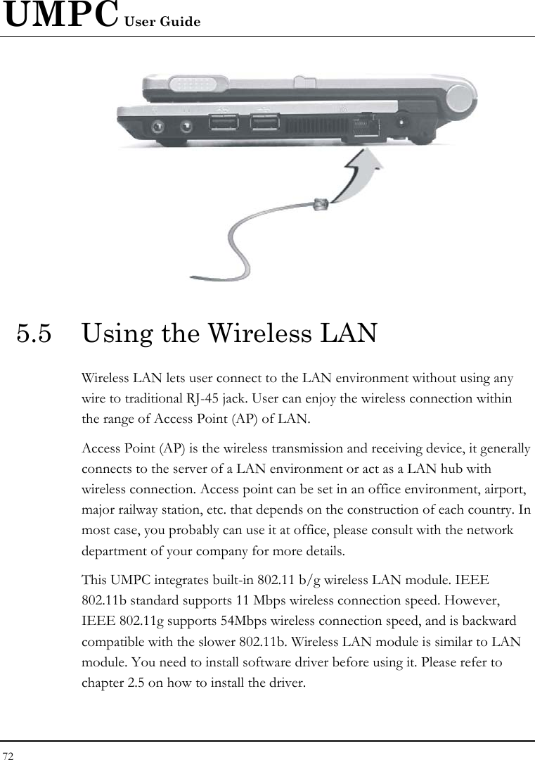 UMPC User Guide 72   5.5  Using the Wireless LAN Wireless LAN lets user connect to the LAN environment without using any wire to traditional RJ-45 jack. User can enjoy the wireless connection within the range of Access Point (AP) of LAN.  Access Point (AP) is the wireless transmission and receiving device, it generally connects to the server of a LAN environment or act as a LAN hub with wireless connection. Access point can be set in an office environment, airport, major railway station, etc. that depends on the construction of each country. In most case, you probably can use it at office, please consult with the network department of your company for more details.  This UMPC integrates built-in 802.11 b/g wireless LAN module. IEEE 802.11b standard supports 11 Mbps wireless connection speed. However, IEEE 802.11g supports 54Mbps wireless connection speed, and is backward compatible with the slower 802.11b. Wireless LAN module is similar to LAN module. You need to install software driver before using it. Please refer to chapter 2.5 on how to install the driver. 