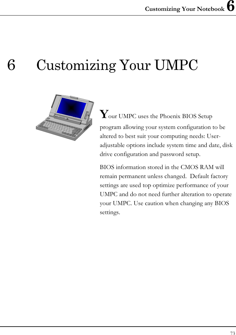 Customizing Your Notebook 6 73  6  Customizing Your UMPC   Your UMPC uses the Phoenix BIOS Setup program allowing your system configuration to be altered to best suit your computing needs: User-adjustable options include system time and date, disk drive configuration and password setup. BIOS information stored in the CMOS RAM will remain permanent unless changed.  Default factory settings are used top optimize performance of your UMPC and do not need further alteration to operate your UMPC. Use caution when changing any BIOS settings.              