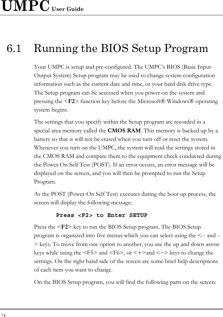 UMPC User Guide 74  6.1  Running the BIOS Setup Program Your UMPC is setup and pre-configured. The UMPC’s BIOS (Basic Input-Output System) Setup program may be used to change system configuration information such as the current date and time, or your hard disk drive type.  The Setup program can be accessed when you power on the system and pressing the &lt;F2&gt; function key before the Microsoft® Windows® operating system begins. The settings that you specify within the Setup program are recorded in a special area memory called the CMOS RAM. This memory is backed up by a battery so that is will not be erased when you turn off or reset the system. Whenever you turn on the UMPC, the system will read the settings stored in the CMOS RAM and compare them to the equipment check conducted during the Power On Self Test (POST). If an error occurs, an error message will be displayed on the screen, and you will then be prompted to run the Setup Program. As the POST (Power-On Self Test) executes during the boot up process, the screen will display the following message: Press &lt;F2&gt; to Enter SETUP Press the &lt;F2&gt; key to run the BIOS Setup program. The BIOS Setup program is organized into five menus which you can select using the &lt;-- and --&gt; keys. To move from one option to another, you use the up and down arrow keys while using the &lt;F5&gt; and &lt;F6&gt;, or &lt;+&gt;and &lt;-&gt; keys to change the settings. On the right hand side of the screen are some brief help descriptions of each item you want to change. On the BIOS Setup program, you will find the following parts on the screen: 